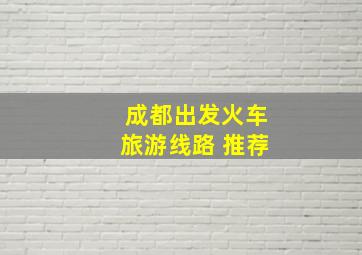 成都出发火车旅游线路 推荐